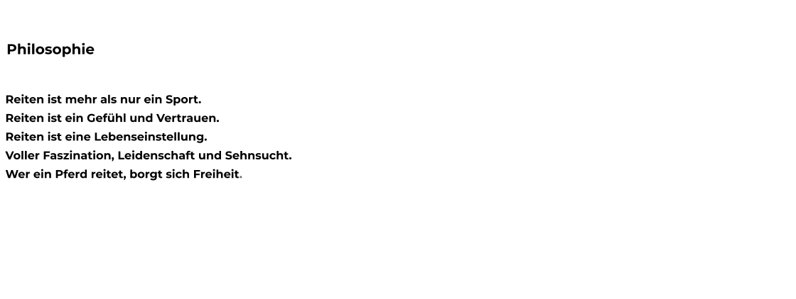 Reiten ist mehr als nur ein Sport. Reiten ist ein Gefühl und Vertrauen. Reiten ist eine Lebenseinstellung. Voller Faszination, Leidenschaft und Sehnsucht. Wer ein Pferd reitet, borgt sich Freiheit.  Philosophie